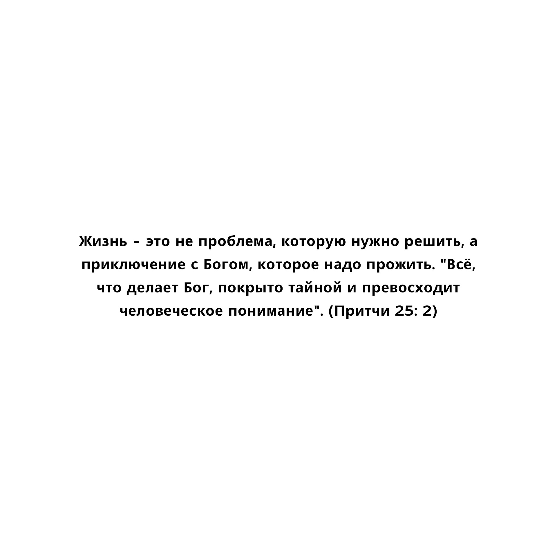 Жизнь - это не проблема, которую нужно решить, а приключение с Богом, которое надо прожить. "Всё, что делает Бог, покрыто тайной и превосходит человеческое понимание". (Притчи 25: 2)